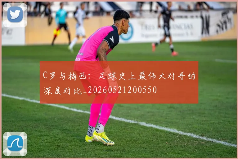 C罗与梅西：足球史上最伟大对手的深度对比_20260521200550