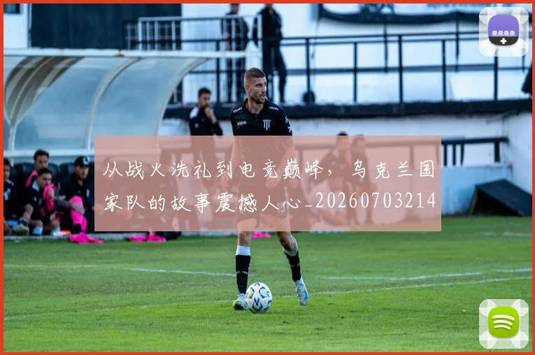 从战火洗礼到电竞巅峰,乌克兰国家队的故事震撼人心_20260703214557