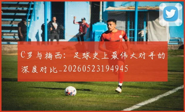 C罗与梅西：足球史上最伟大对手的深度对比_20260523194945