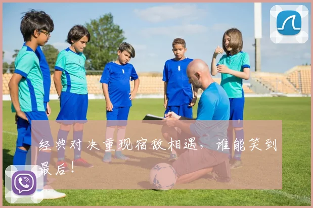 经典对决重现宿敌相遇,谁能笑到最后!