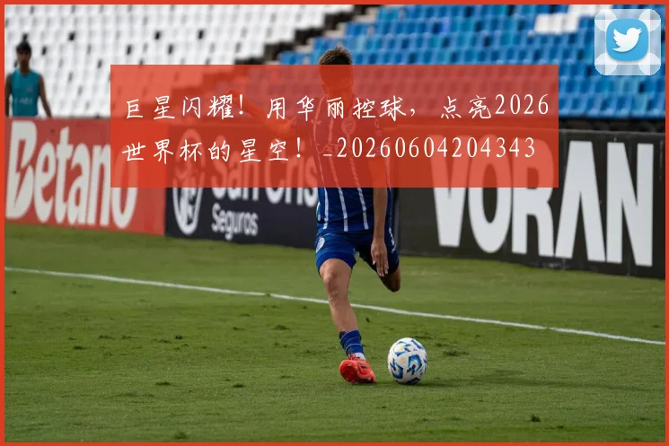巨星闪耀！用华丽控球，点亮2026世界杯的星空！_20260604204343