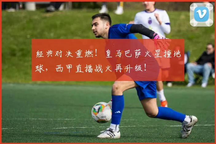 经典对决重燃!皇马巴萨火星撞地球,西甲直播战火再升级!