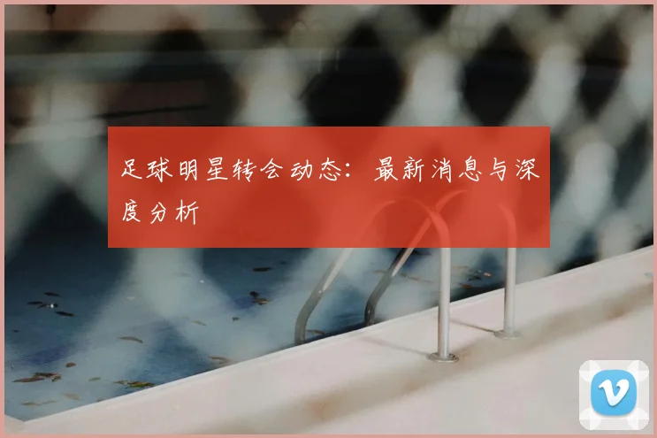 足球明星转会动态：最新消息与深度分析